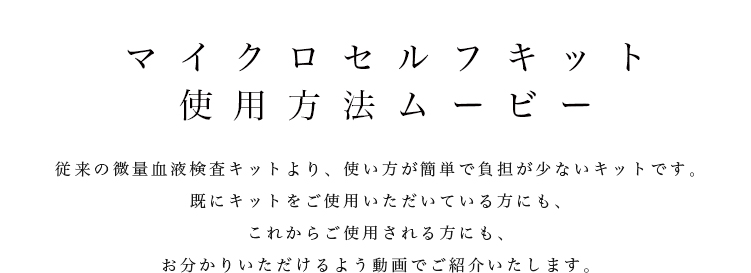 マイクロセルフキット使用方法ムービー従来の微量血液検査キットより、使い方が簡単で負担が少ないキットです。既にキットを使われている方にも、これから使う方にもお分かりいただけるよう動画でご紹介いたします。